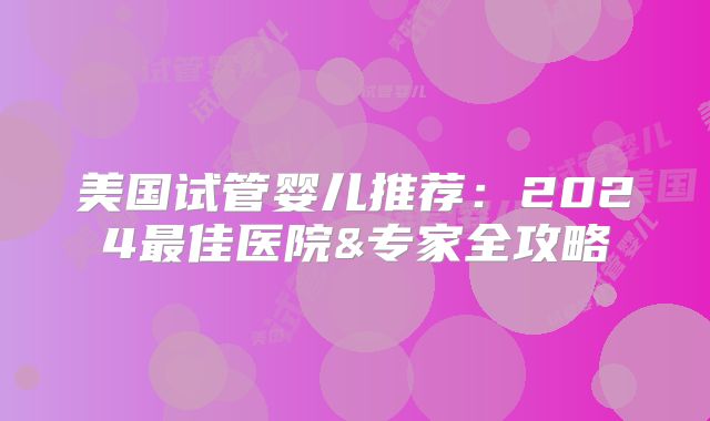 美国试管婴儿推荐：2024最佳医院&专家全攻略