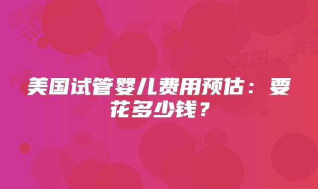 美国试管婴儿费用预估：要花多少钱？