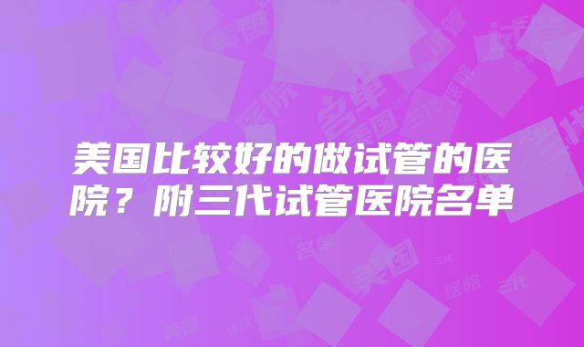美国比较好的做试管的医院？附三代试管医院名单