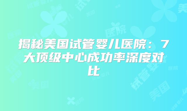 揭秘美国试管婴儿医院：7大顶级中心成功率深度对比
