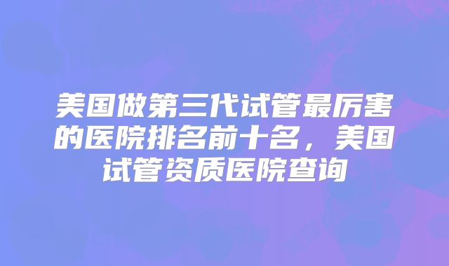 美国做第三代试管最厉害的医院排名前十名，美国试管资质医院查询