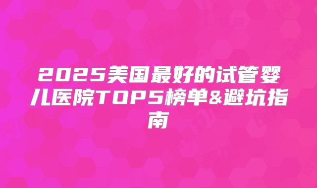 2025美国最好的试管婴儿医院TOP5榜单&避坑指南