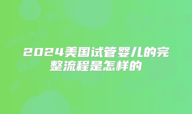 2024美国试管婴儿的完整流程是怎样的