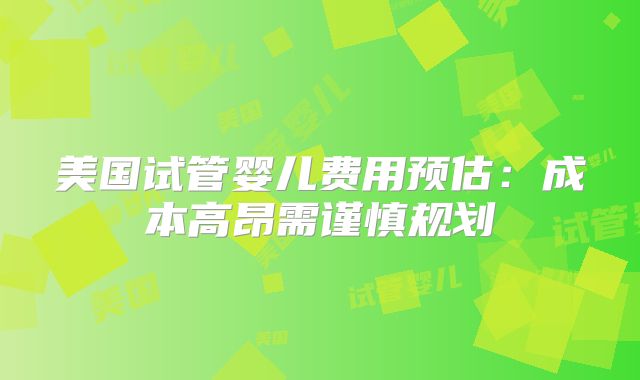 美国试管婴儿费用预估：成本高昂需谨慎规划