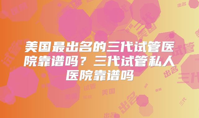 美国最出名的三代试管医院靠谱吗？三代试管私人医院靠谱吗
