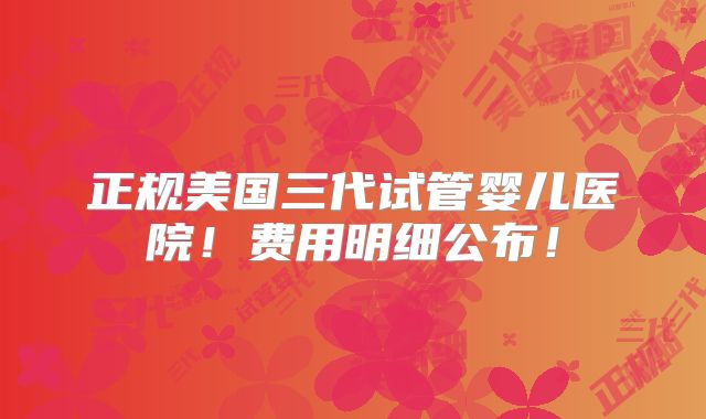 正规美国三代试管婴儿医院！费用明细公布！