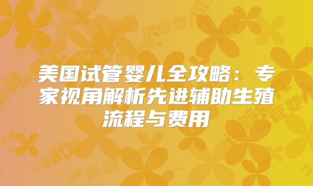 美国试管婴儿全攻略:专家视角解析先进辅助生殖流程与费用