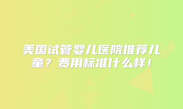 美国试管婴儿医院推荐儿童？费用标准什么样！