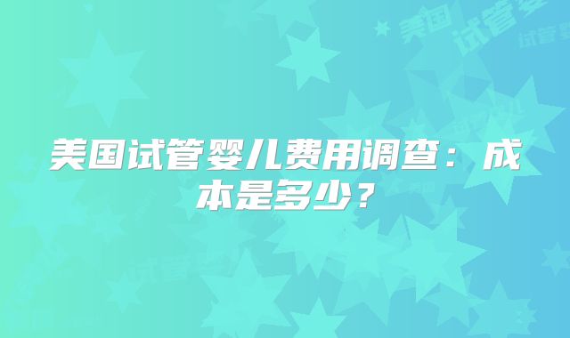 美国试管婴儿费用调查：成本是多少？