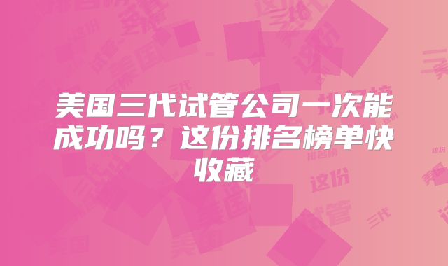 美国三代试管公司一次能成功吗？这份排名榜单快收藏