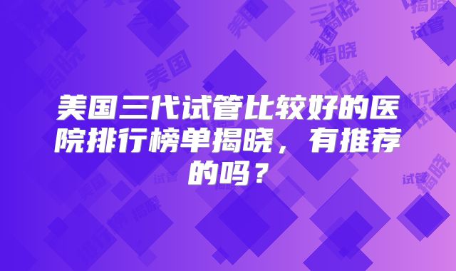 美国三代试管比较好的医院排行榜单揭晓,有推荐的吗?