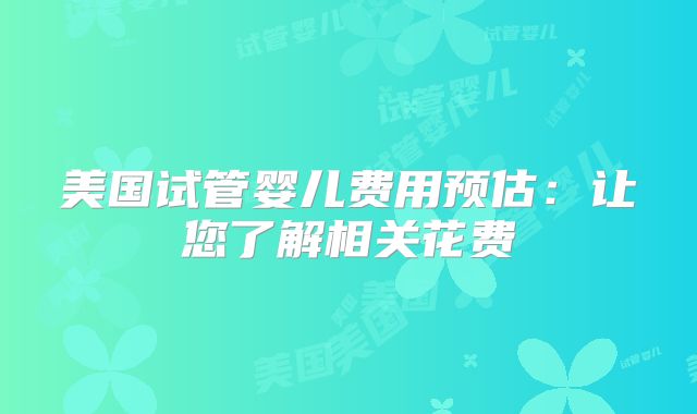 美国试管婴儿费用预估：让您了解相关花费