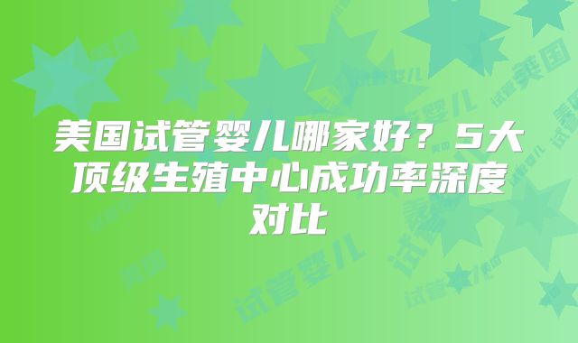 美国试管婴儿哪家好？5大顶级生殖中心成功率深度对比