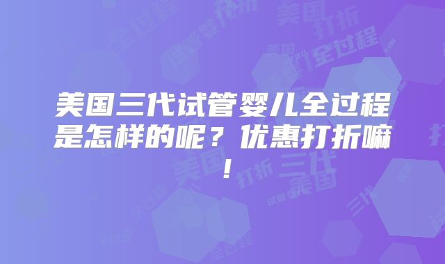 美国三代试管婴儿全过程是怎样的呢？优惠打折嘛！