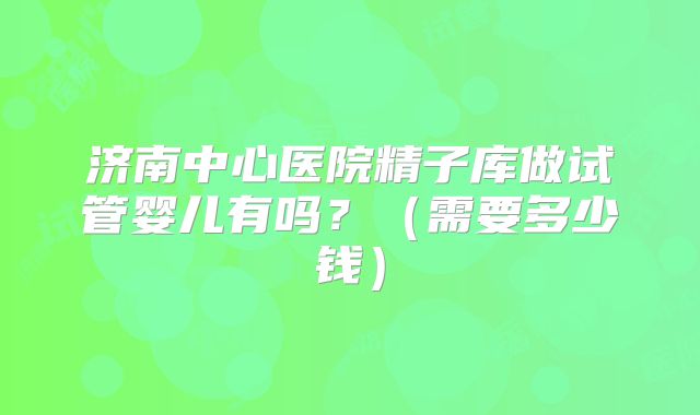 济南中心医院精子库做试管婴儿有吗？（需要多少钱）