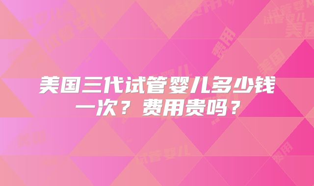 美国三代试管婴儿多少钱一次？费用贵吗？