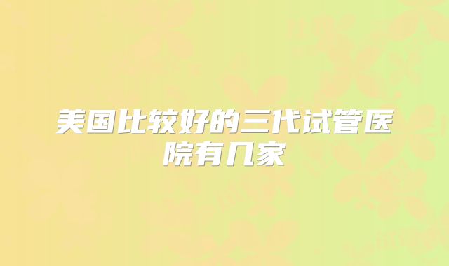美国比较好的三代试管医院有几家