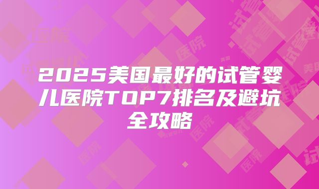 2025美国最好的试管婴儿医院TOP7排名及避坑全攻略