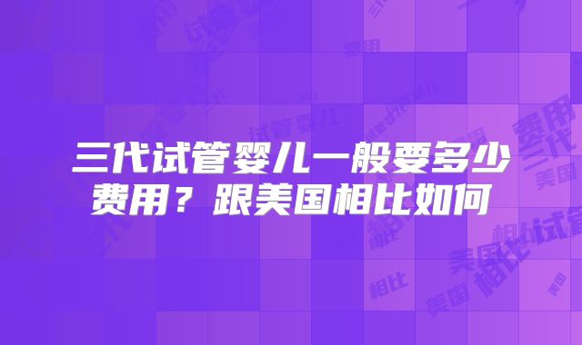 三代试管婴儿一般要多少费用？跟美国相比如何