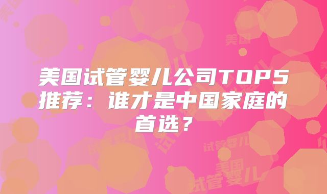 美国试管婴儿公司TOP5推荐：谁才是中国家庭的首选？