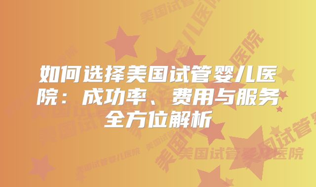 如何选择美国试管婴儿医院：成功率、费用与服务全方位解析