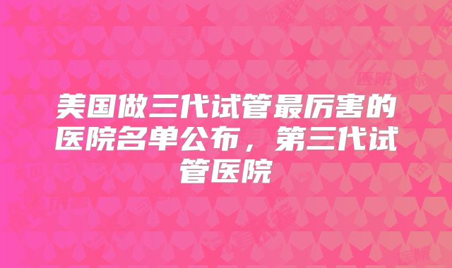 美国做三代试管最厉害的医院名单公布，第三代试管医院