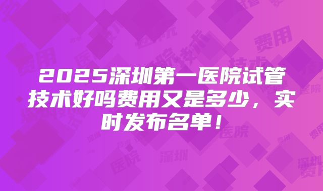 2025深圳第一医院试管技术好吗费用又是多少，实时发布名单！