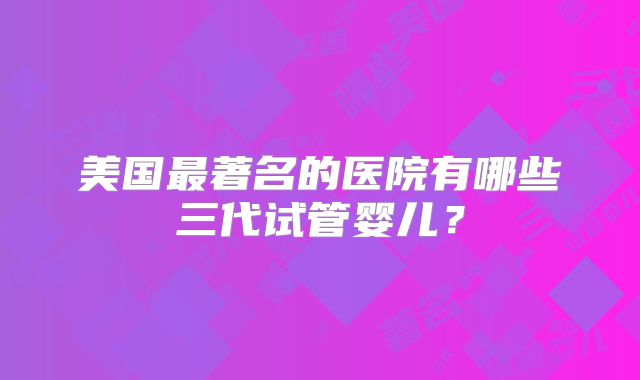 美国最著名的医院有哪些三代试管婴儿?