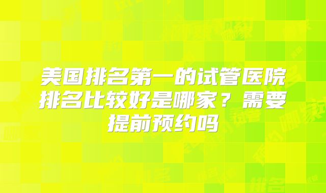 美国排名第一的试管医院排名比较好是哪家？需要提前预约吗