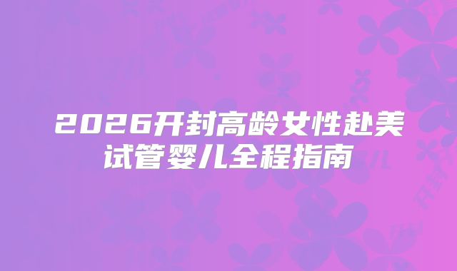 2026开封高龄女性赴美试管婴儿全程指南