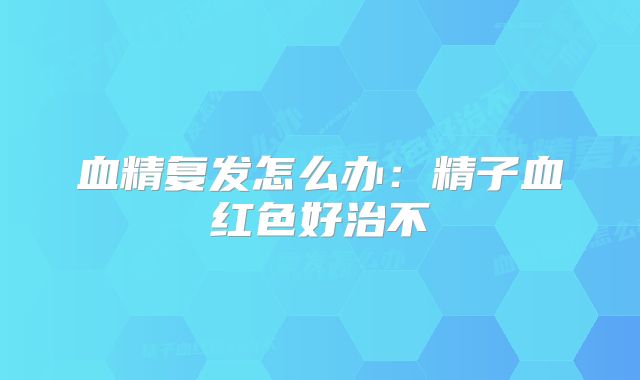 血精复发怎么办：精子血红色好治不