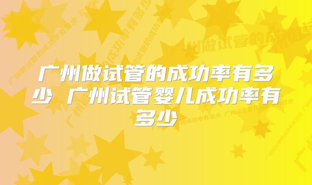 广州做试管的成功率有多少 广州试管婴儿成功率有多少