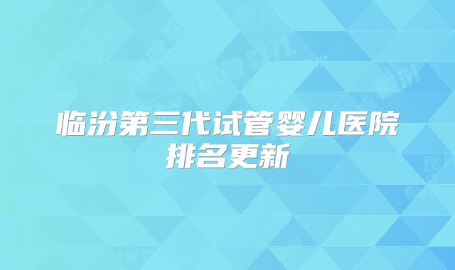 临汾第三代试管婴儿医院排名更新