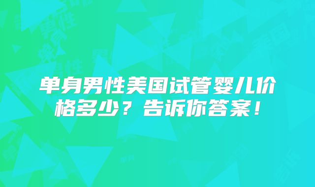 单身男性美国试管婴儿价格多少?告诉你答案!
