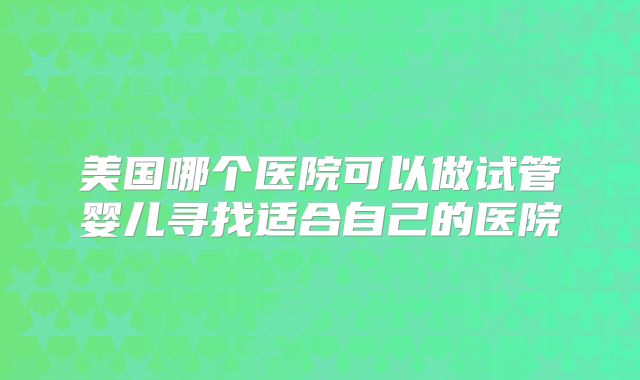 美国哪个医院可以做试管婴儿寻找适合自己的医院