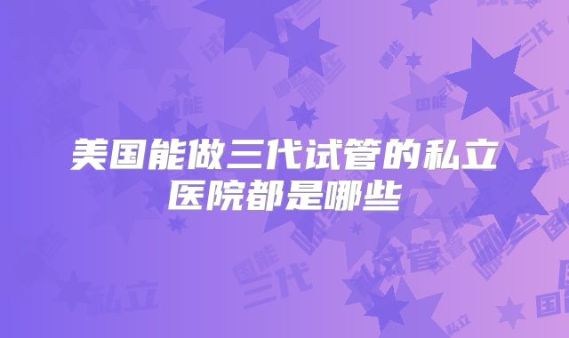 美国能做三代试管的私立医院都是哪些