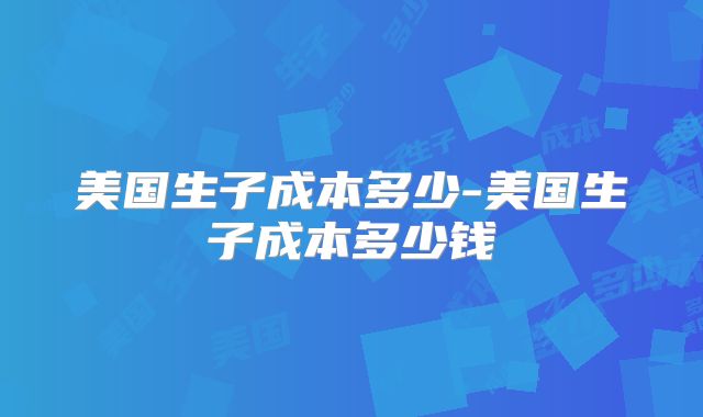 美国生子成本多少-美国生子成本多少钱
