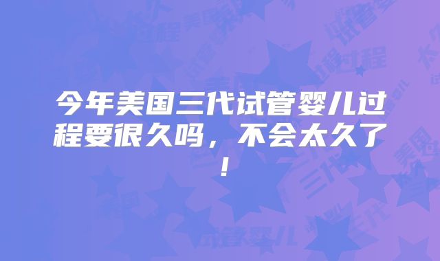 今年美国三代试管婴儿过程要很久吗,不会太久了!