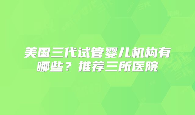 美国三代试管婴儿机构有哪些？推荐三所医院