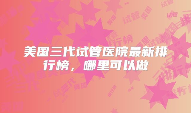美国三代试管医院最新排行榜，哪里可以做