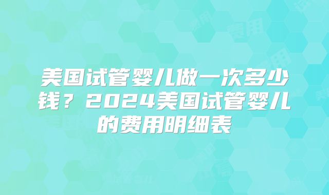美国试管婴儿做一次多少钱？2024美国试管婴儿的费用明细表