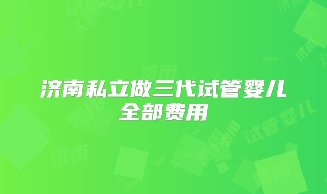 济南私立做三代试管婴儿全部费用