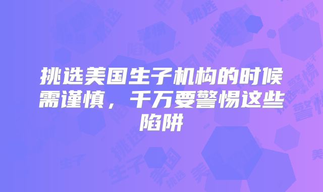 挑选美国生子机构的时候需谨慎，千万要警惕这些陷阱