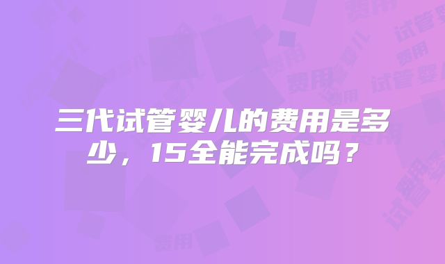 三代试管婴儿的费用是多少，15全能完成吗？