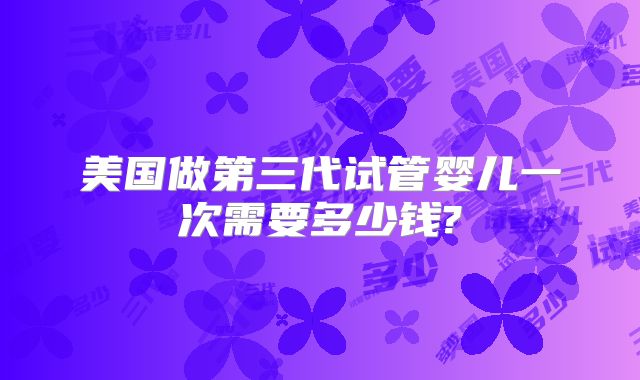 美国做第三代试管婴儿一次需要多少钱?