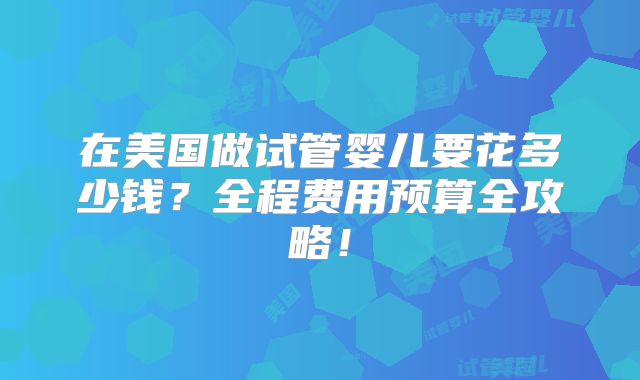 在美国做试管婴儿要花多少钱？全程费用预算全攻略！