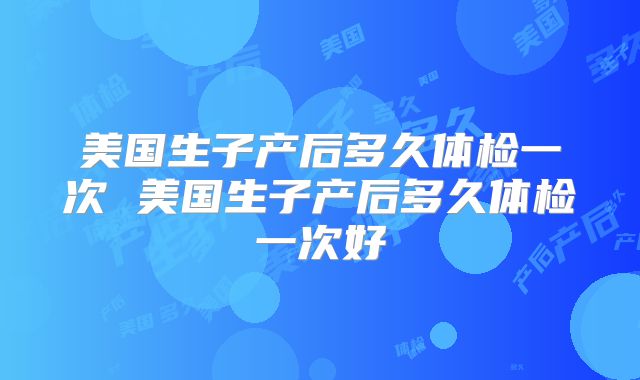 美国生子产后多久体检一次 美国生子产后多久体检一次好