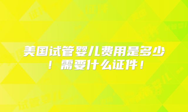 美国试管婴儿费用是多少!需要什么证件!