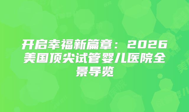 开启幸福新篇章:2026美国顶尖试管婴儿医院全景导览
