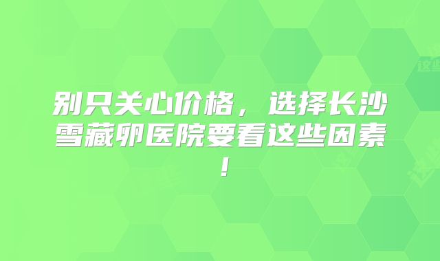 别只关心价格，选择长沙雪藏卵医院要看这些因素！